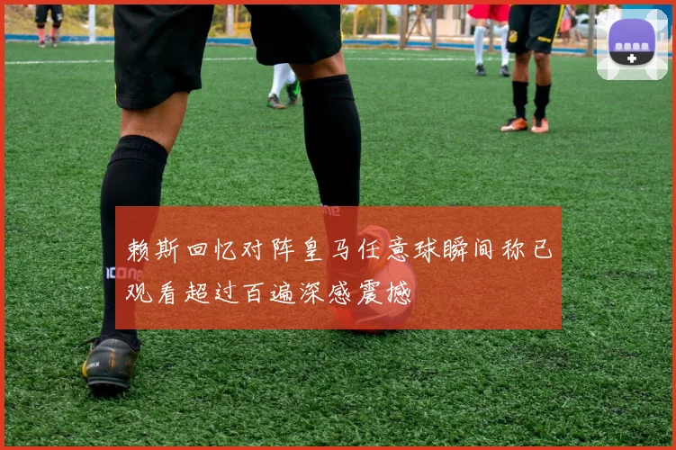 赖斯回忆对阵皇马任意球瞬间称已观看超过百遍深感震撼