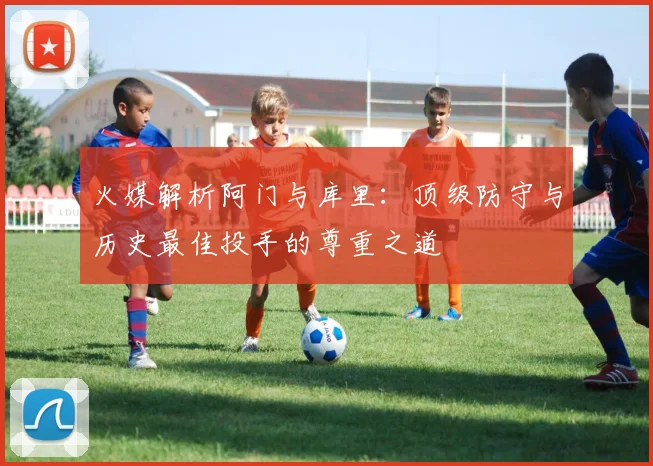 火媒解析阿门与库里：顶级防守与历史最佳投手的尊重之道