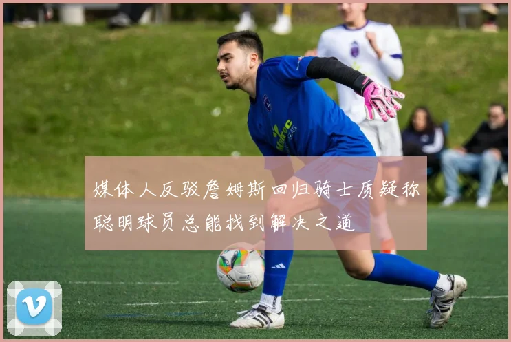 媒体人反驳詹姆斯回归骑士质疑称聪明球员总能找到解决之道