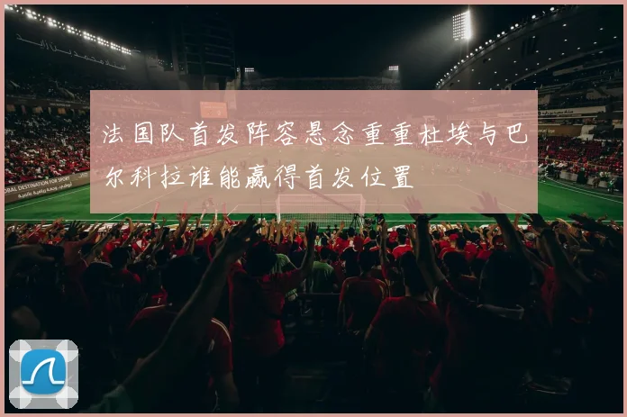 法国队首发阵容悬念重重杜埃与巴尔科拉谁能赢得首发位置