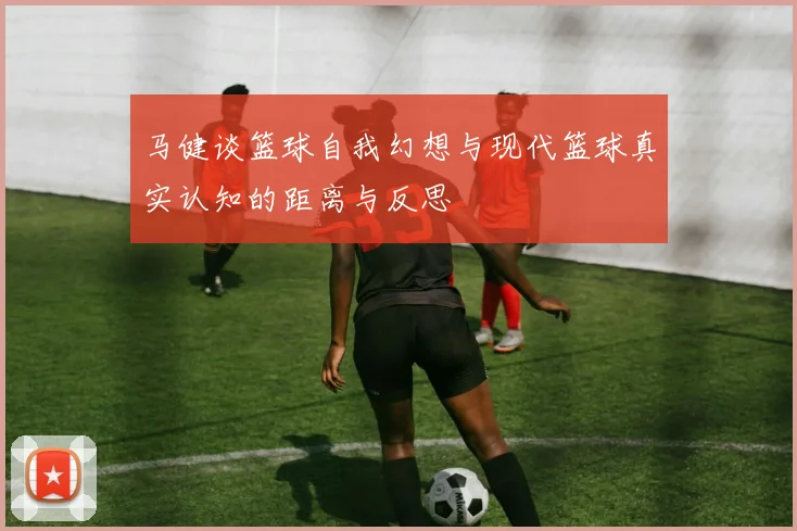 马健谈篮球自我幻想与现代篮球真实认知的距离与反思