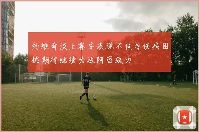 约维奇谈上赛季表现不佳与伤病困扰期待继续为迈阿密效力
