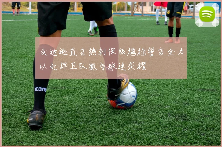 麦迪逊直言热刺保级尴尬誓言全力以赴捍卫队徽与球迷荣耀
