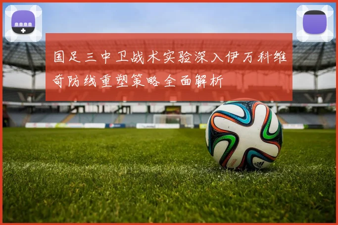 国足三中卫战术实验深入伊万科维奇防线重塑策略全面解析