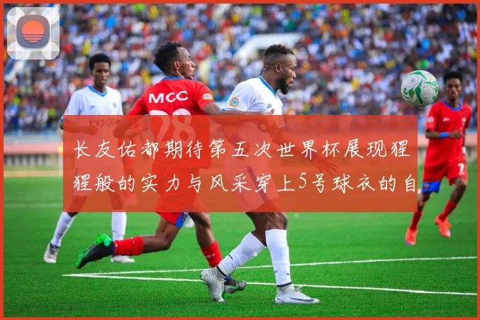 长友佑都期待第五次世界杯展现猩猩般的实力与风采穿上5号球衣的自豪感
