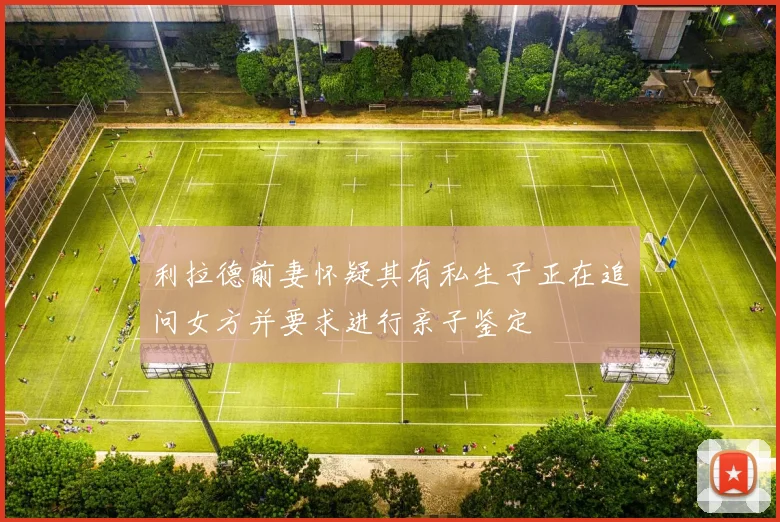 利拉德前妻怀疑其有私生子正在追问女方并要求进行亲子鉴定