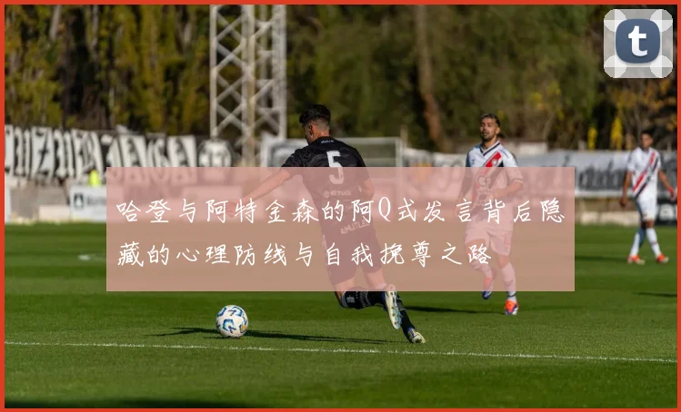 哈登与阿特金森的阿Q式发言背后隐藏的心理防线与自我挽尊之路