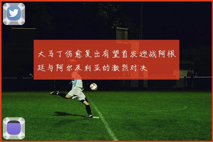 大马丁伤愈复出有望首发迎战阿根廷与阿尔及利亚的激烈对决