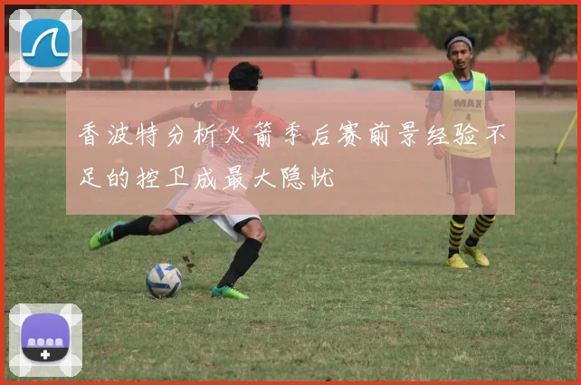 香波特分析火箭季后赛前景经验不足的控卫成最大隐忧