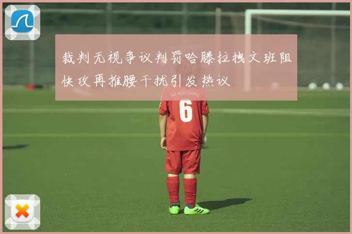 裁判无视争议判罚哈滕拉拽文班阻快攻再推腰干扰引发热议