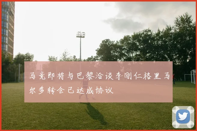 马竞即将与巴黎洽谈李刚仁格里马尔多转会已达成协议