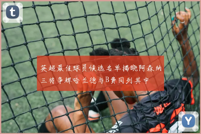 英超最佳球员候选名单揭晓阿森纳三将争辉哈兰德与B费同列其中