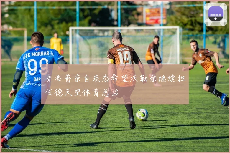 克洛普亲自表态希望沃勒尔继续担任德天空体育总监