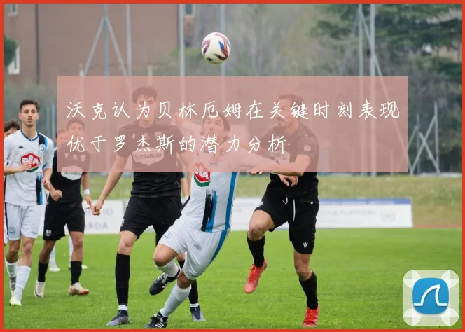 沃克认为贝林厄姆在关键时刻表现优于罗杰斯的潜力分析