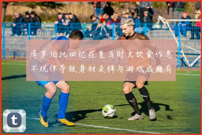 泽罗伯托回忆在皇马时光饮食作息不规律导致身材走样与游戏成瘾有关