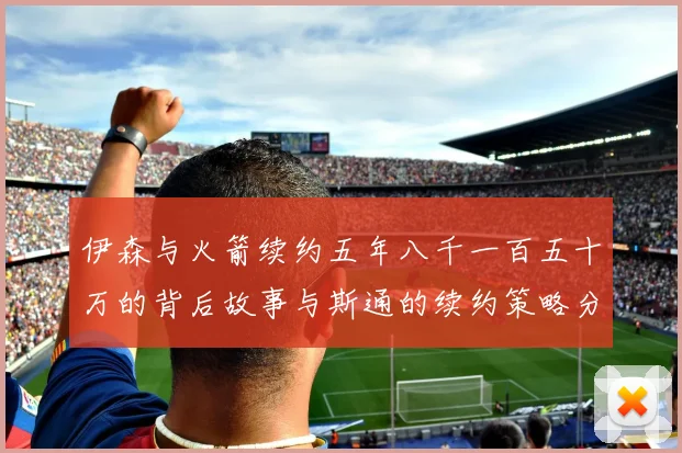 伊森与火箭续约五年八千一百五十万的背后故事与斯通的续约策略分析