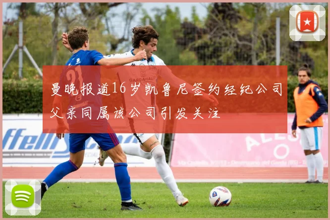 曼晚报道16岁凯鲁尼签约经纪公司父亲同属该公司引发关注