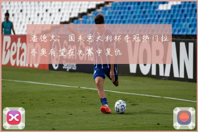 潘德夫：国米意大利杯夺冠热门拉齐奥有望在决赛中复仇