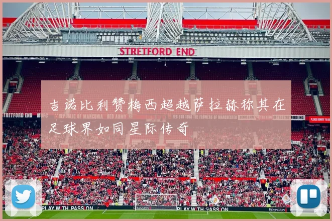 吉诺比利赞梅西超越萨拉赫称其在足球界如同星际传奇