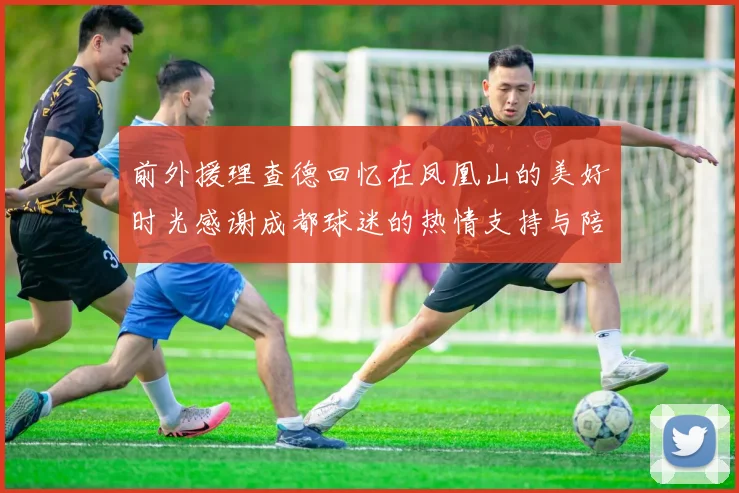 前外援理查德回忆在凤凰山的美好时光感谢成都球迷的热情支持与陪伴