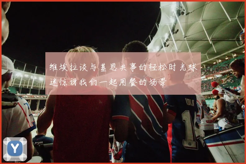 维埃拉谈与基恩共事的轻松时光球迷惊讶我们一起用餐的场景