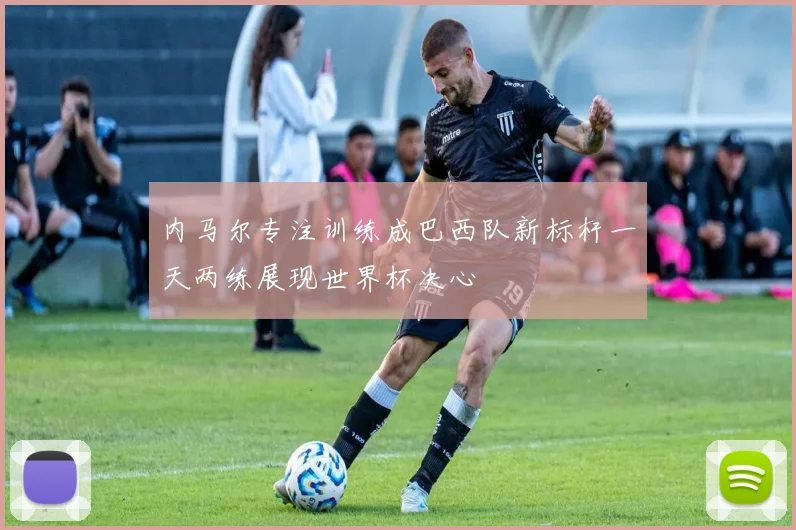 内马尔专注训练成巴西队新标杆一天两练展现世界杯决心