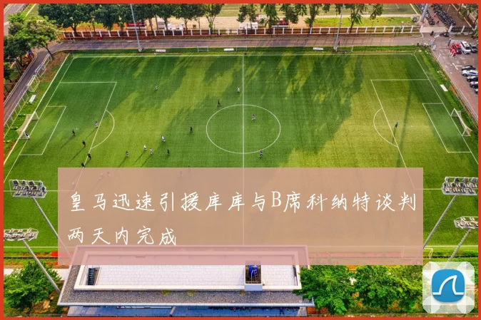 皇马迅速引援库库与B席科纳特谈判两天内完成