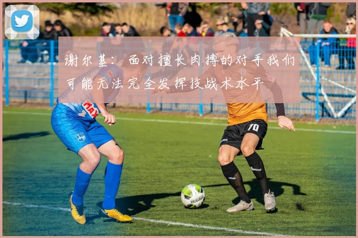 谢尔基：面对擅长肉搏的对手我们可能无法完全发挥技战术水平