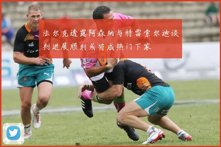 法尔克透露阿森纳与特雷索尔迪谈判进展顺利或将成热门下家