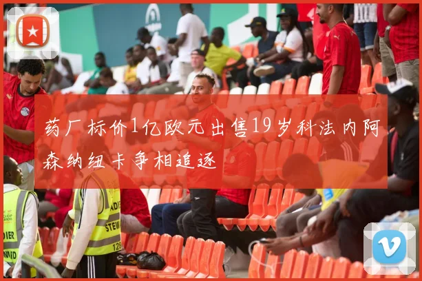 药厂标价1亿欧元出售19岁科法内阿森纳纽卡争相追逐
